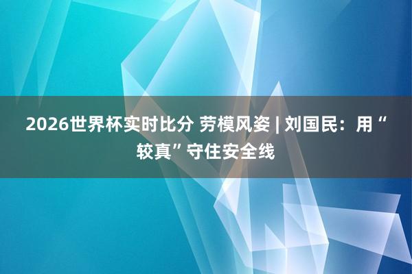 2026世界杯实时比分 劳模风姿 | 刘国民:用“较真”守住安全线