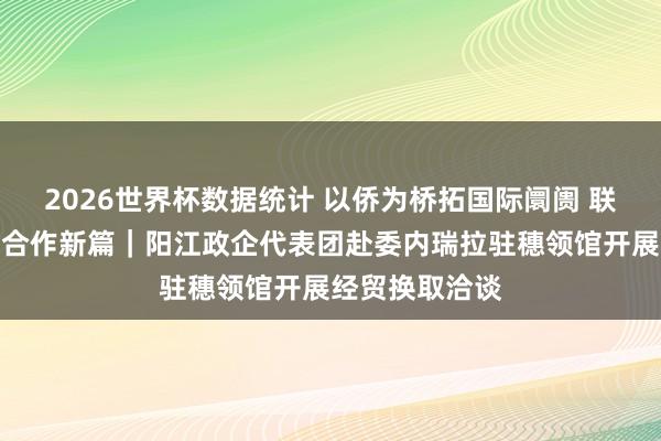 2026世界杯数据统计 以侨为桥拓国际阛阓 联袂南好意思谋合作新篇|阳江政企代表团赴委内瑞拉驻穗领馆开展经贸换取洽谈