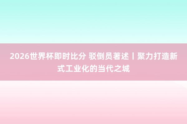 2026世界杯即时比分 驳倒员著述丨聚力打造新式工业化的当代之城