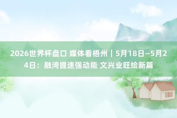 2026世界杯盘口 媒体看梧州|5月18日—5月24日:融湾提速强动能 文兴业旺绘新篇