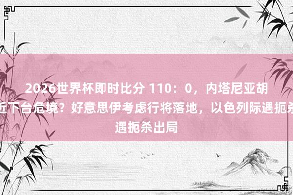 2026世界杯即时比分 110:0,内塔尼亚胡恐靠近下台危境?好意思伊考虑行将落地,以色列际遇扼杀出局