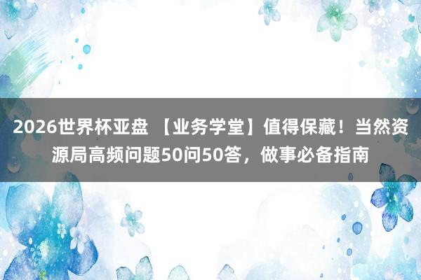 2026世界杯亚盘 【业务学堂】值得保藏!当然资源局高频问题50问50答,做事必备指南