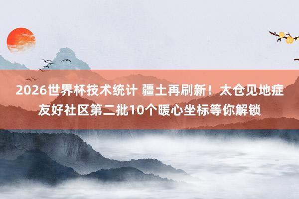2026世界杯技术统计 疆土再刷新!太仓见地症友好社区第二批10个暖心坐标等你解锁