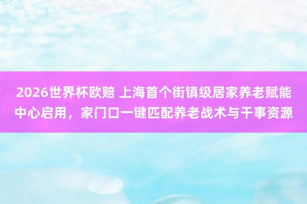 2026世界杯欧赔 上海首个街镇级居家养老赋能中心启用,家门口一键匹配养老战术与干事资源