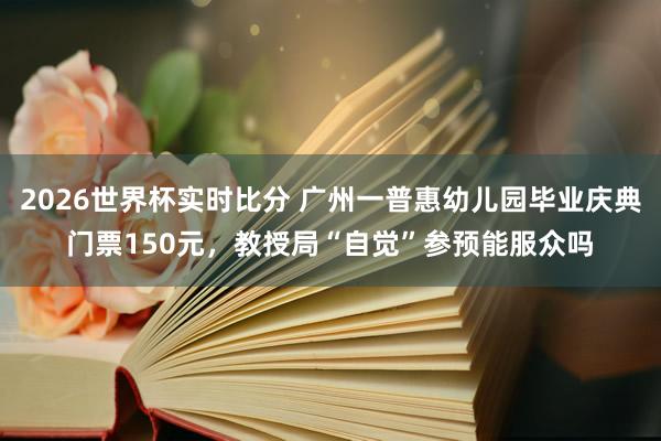 2026世界杯实时比分 广州一普惠幼儿园毕业庆典门票150元,教授局“自觉”参预能服众吗