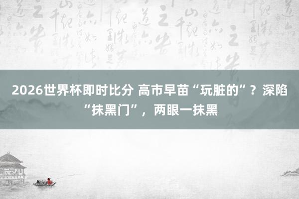 2026世界杯即时比分 高市早苗“玩脏的”?深陷“抹黑门”,两眼一抹黑