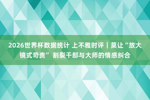 2026世界杯数据统计 上不雅时评|莫让“放大镜式苛责” 割裂干部与大师的情感纠合
