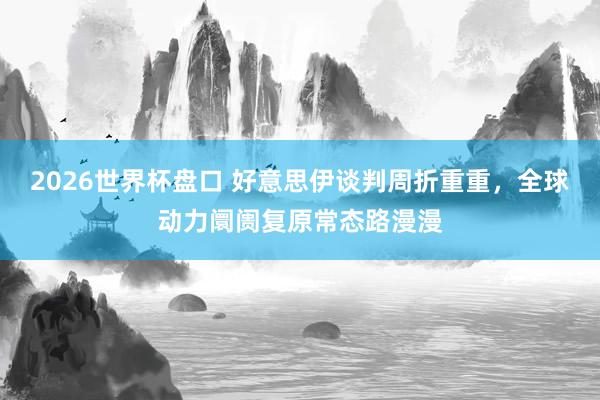 2026世界杯盘口 好意思伊谈判周折重重,全球动力阛阓复原常态路漫漫