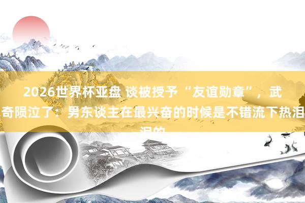 2026世界杯亚盘 谈被授予 “友谊勋章”,武契奇陨泣了:男东谈主在最兴奋的时候是不错流下热泪的