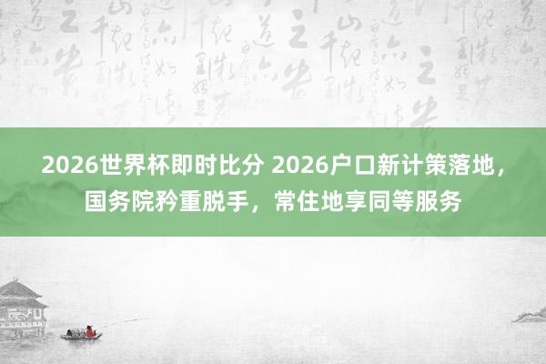 2026世界杯即时比分 2026户口新计策落地,国务院矜重脱手,常住地享同等服务