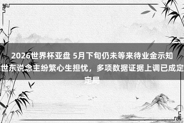 2026世界杯亚盘 5月下旬仍未等来待业金示知!世东说念主纷繁心生担忧,多项数据证据上调已成定局