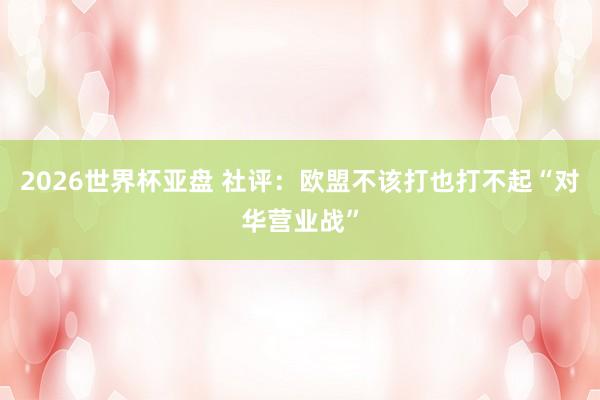 2026世界杯亚盘 社评:欧盟不该打也打不起“对华营业战”
