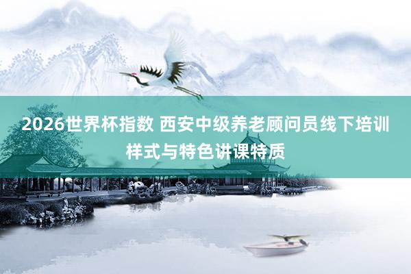 2026世界杯指数 西安中级养老顾问员线下培训样式与特色讲课特质