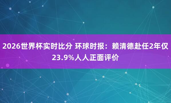 2026世界杯实时比分 环球时报:赖清德赴任2年仅23.9%人人正面评价