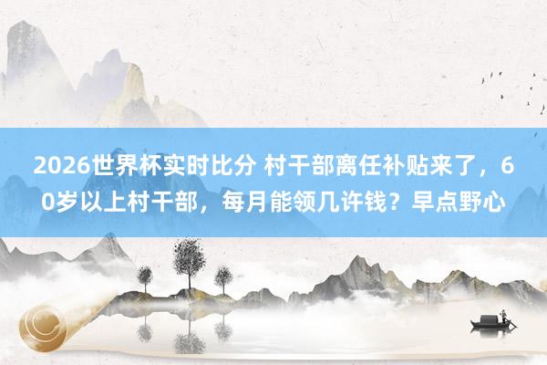 2026世界杯实时比分 村干部离任补贴来了,60岁以上村干部,每月能领几许钱?早点野心