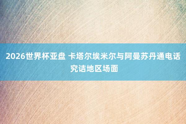 2026世界杯亚盘 卡塔尔埃米尔与阿曼苏丹通电话 究诘地区场面