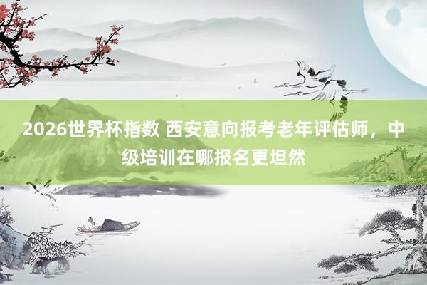 2026世界杯指数 西安意向报考老年评估师,中级培训在哪报名更坦然