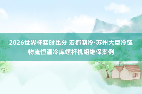2026世界杯实时比分 宏都制冷·苏州大型冷链物流恒温冷库螺杆机组维保案例