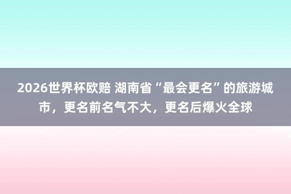 2026世界杯欧赔 湖南省“最会更名”的旅游城市,更名前名气不大,更名后爆火全球