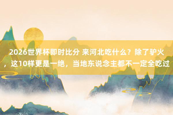 2026世界杯即时比分 来河北吃什么?除了驴火,这10样更是一绝,当地东说念主都不一定全吃过