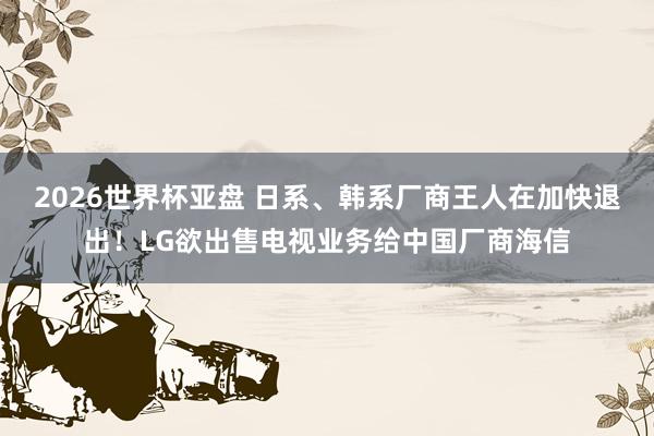 2026世界杯亚盘 日系、韩系厂商王人在加快退出!LG欲出售电视业务给中国厂商海信