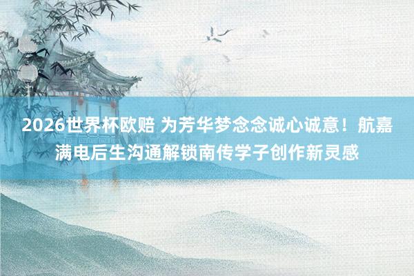 2026世界杯欧赔 为芳华梦念念诚心诚意!航嘉满电后生沟通解锁南传学子创作新灵感