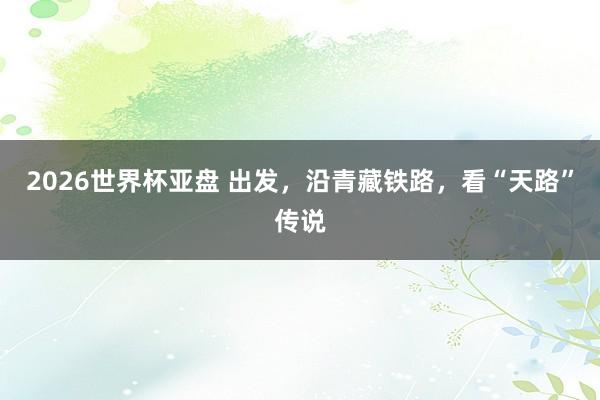 2026世界杯亚盘 出发,沿青藏铁路,看“天路”传说