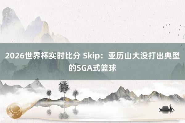 2026世界杯实时比分 Skip:亚历山大没打出典型的SGA式篮球