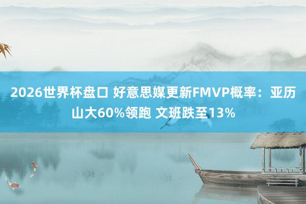 2026世界杯盘口 好意思媒更新FMVP概率:亚历山大60%领跑 文班跌至13%