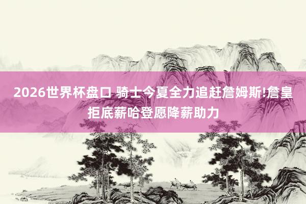 2026世界杯盘口 骑士今夏全力追赶詹姆斯!詹皇拒底薪哈登愿降薪助力