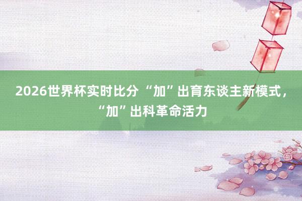 2026世界杯实时比分 “加”出育东谈主新模式,“加”出科革命活力