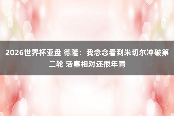 2026世界杯亚盘 德隆:我念念看到米切尔冲破第二轮 活塞相对还很年青