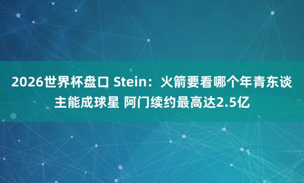 2026世界杯盘口 Stein:火箭要看哪个年青东谈主能成球星 阿门续约最高达2.5亿