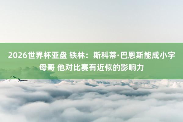2026世界杯亚盘 铁林:斯科蒂·巴恩斯能成小字母哥 他对比赛有近似的影响力
