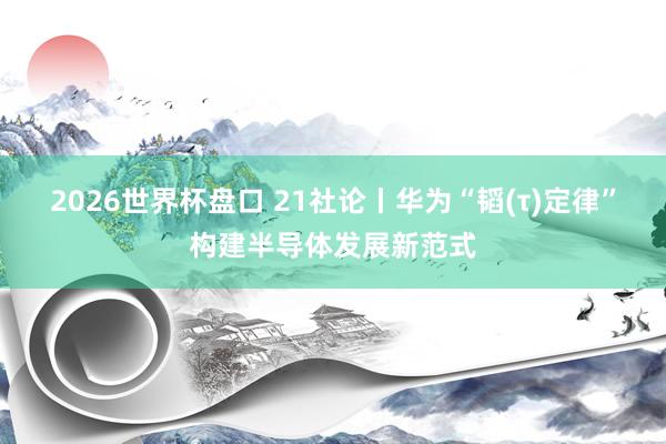 2026世界杯盘口 21社论丨华为“韬(τ)定律”构建半导体发展新范式