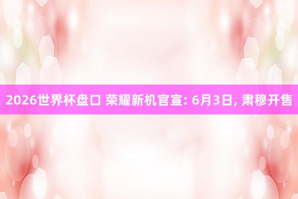 2026世界杯盘口 荣耀新机官宣: 6月3日， 肃穆开售