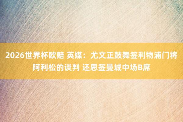 2026世界杯欧赔 英媒:尤文正鼓舞签利物浦门将阿利松的谈判 还思签曼城中场B席