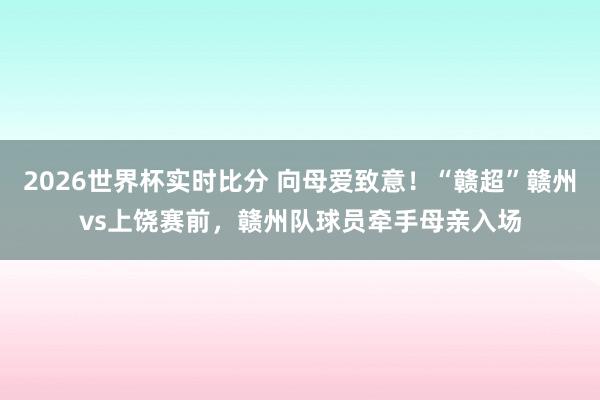 2026世界杯实时比分 向母爱致意!“赣超”赣州vs上饶赛前,赣州队球员牵手母亲入场