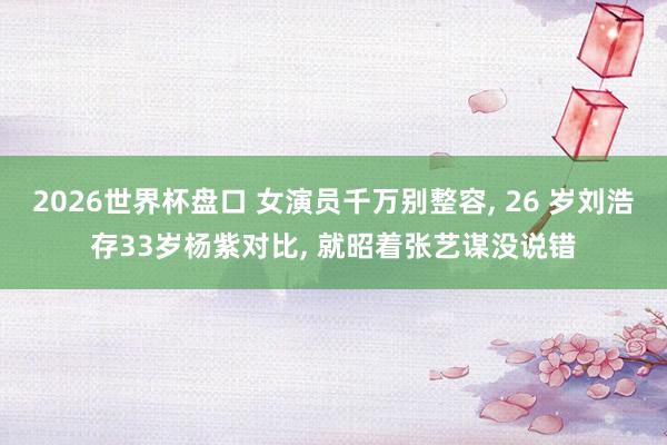 2026世界杯盘口 女演员千万别整容, 26 岁刘浩存33岁杨紫对比, 就昭着张艺谋没说错