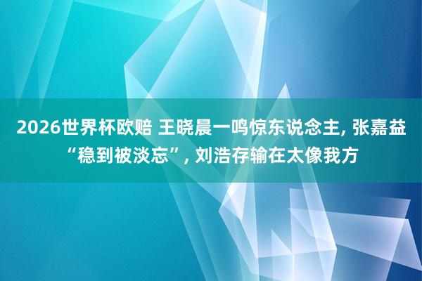 2026世界杯欧赔 王晓晨一鸣惊东说念主, 张嘉益“稳到被淡忘”, 刘浩存输在太像我方