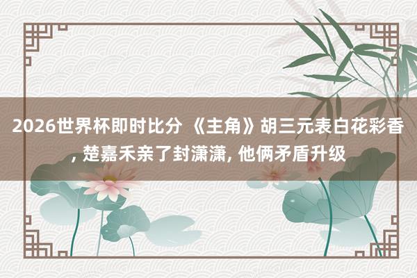 2026世界杯即时比分 《主角》胡三元表白花彩香, 楚嘉禾亲了封潇潇, 他俩矛盾升级