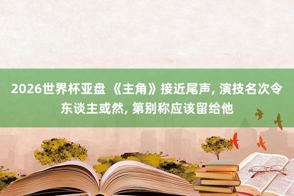 2026世界杯亚盘 《主角》接近尾声, 演技名次令东谈主或然, 第别称应该留给他