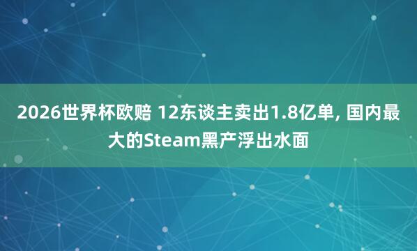 2026世界杯欧赔 12东谈主卖出1.8亿单, 国内最大的Steam黑产浮出水面