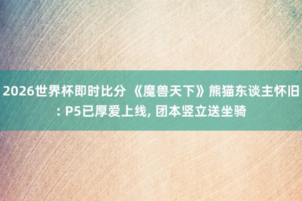 2026世界杯即时比分 《魔兽天下》熊猫东谈主怀旧: P5已厚爱上线， 团本竖立送坐骑