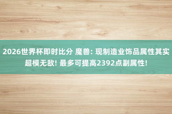 2026世界杯即时比分 魔兽: 现制造业饰品属性其实超模无敌! 最多可提高2392点副属性!