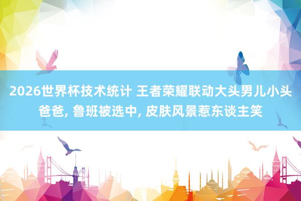 2026世界杯技术统计 王者荣耀联动大头男儿小头爸爸， 鲁班被选中， 皮肤风景惹东谈主笑