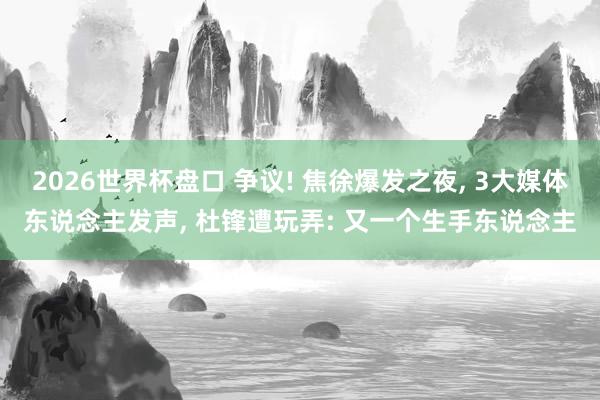2026世界杯盘口 争议! 焦徐爆发之夜， 3大媒体东说念主发声， 杜锋遭玩弄: 又一个生手东说念主