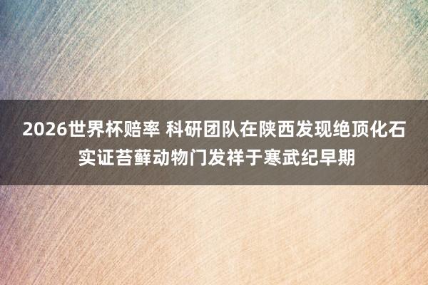 2026世界杯赔率 科研团队在陕西发现绝顶化石 实证苔藓动物门发祥于寒武纪早期