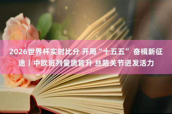 2026世界杯实时比分 开局“十五五” 奋楫新征途丨中欧班列量质皆升 丝路关节迸发活力