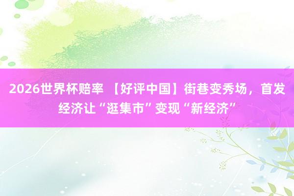 2026世界杯赔率 【好评中国】街巷变秀场,首发经济让“逛集市”变现“新经济”